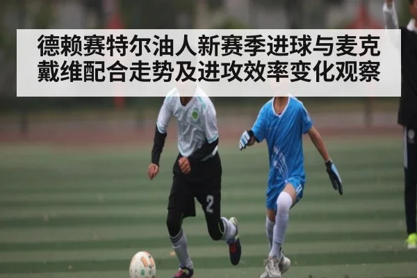 德赖赛特尔油人新赛季进球与麦克戴维配合走势及进攻效率变化观察 - c7c7.app