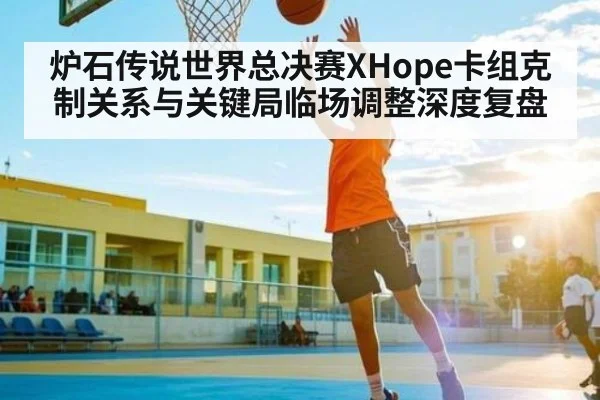 炉石传说世界总决赛XHope卡组克制关系与关键局临场调整深度复盘 - c7c7.app